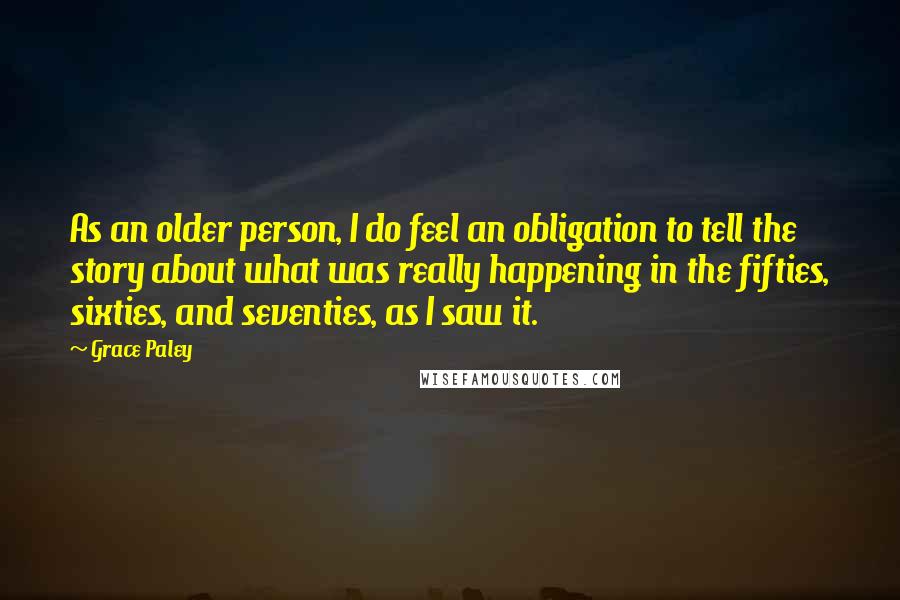 Grace Paley Quotes: As an older person, I do feel an obligation to tell the story about what was really happening in the fifties, sixties, and seventies, as I saw it.