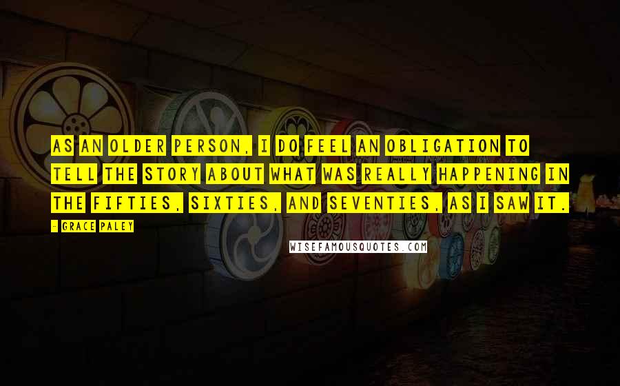 Grace Paley Quotes: As an older person, I do feel an obligation to tell the story about what was really happening in the fifties, sixties, and seventies, as I saw it.