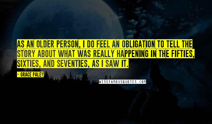 Grace Paley Quotes: As an older person, I do feel an obligation to tell the story about what was really happening in the fifties, sixties, and seventies, as I saw it.