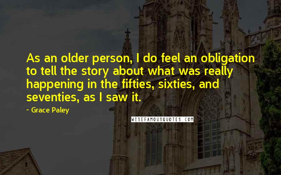 Grace Paley Quotes: As an older person, I do feel an obligation to tell the story about what was really happening in the fifties, sixties, and seventies, as I saw it.