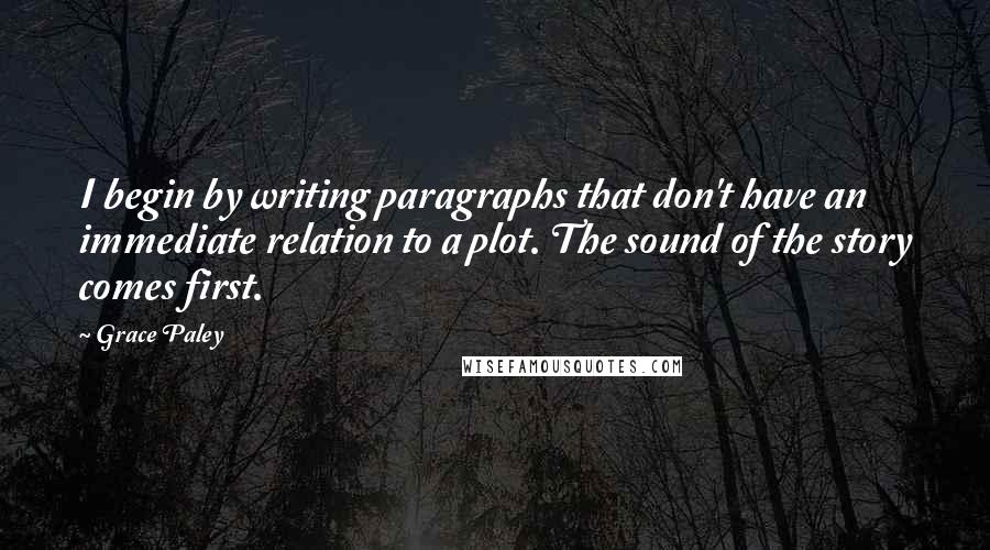 Grace Paley Quotes: I begin by writing paragraphs that don't have an immediate relation to a plot. The sound of the story comes first.