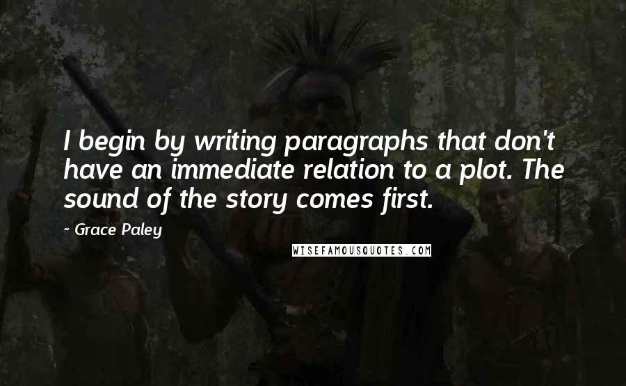 Grace Paley Quotes: I begin by writing paragraphs that don't have an immediate relation to a plot. The sound of the story comes first.