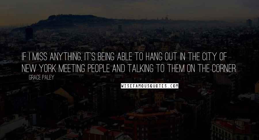 Grace Paley Quotes: If I miss anything, it's being able to hang out in the city of New York meeting people and talking to them on the corner.