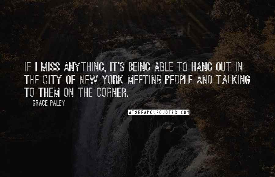 Grace Paley Quotes: If I miss anything, it's being able to hang out in the city of New York meeting people and talking to them on the corner.