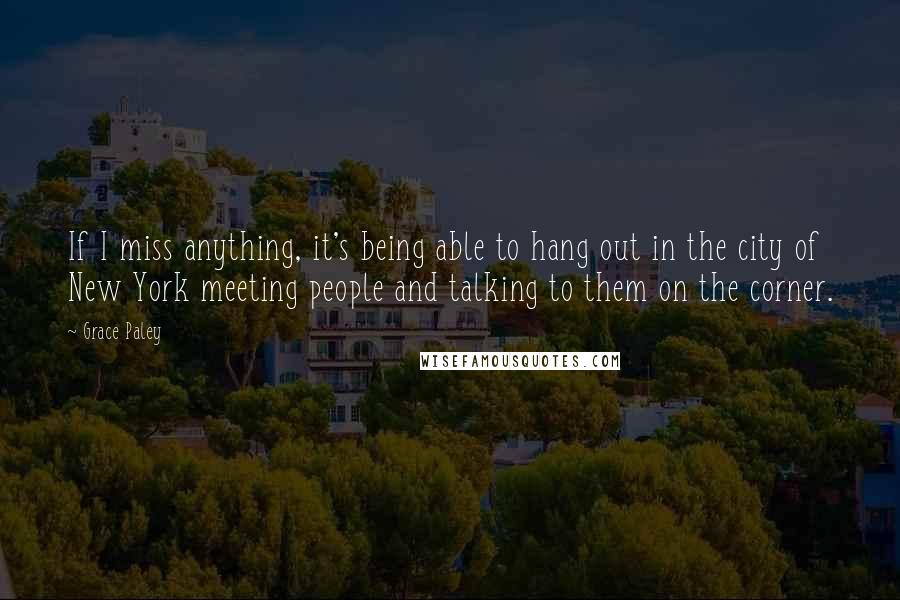 Grace Paley Quotes: If I miss anything, it's being able to hang out in the city of New York meeting people and talking to them on the corner.