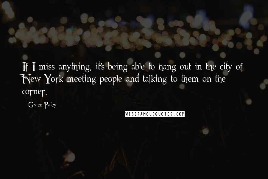 Grace Paley Quotes: If I miss anything, it's being able to hang out in the city of New York meeting people and talking to them on the corner.