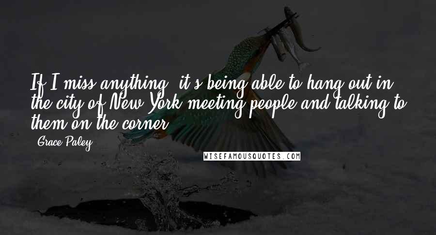 Grace Paley Quotes: If I miss anything, it's being able to hang out in the city of New York meeting people and talking to them on the corner.