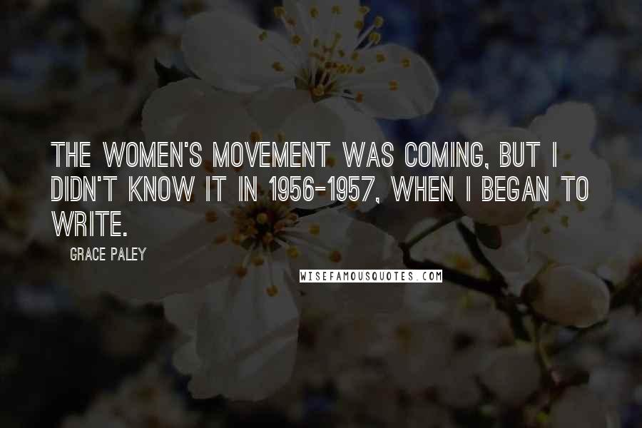 Grace Paley Quotes: The women's movement was coming, but I didn't know it in 1956-1957, when I began to write.