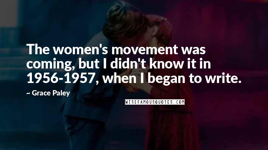 Grace Paley Quotes: The women's movement was coming, but I didn't know it in 1956-1957, when I began to write.