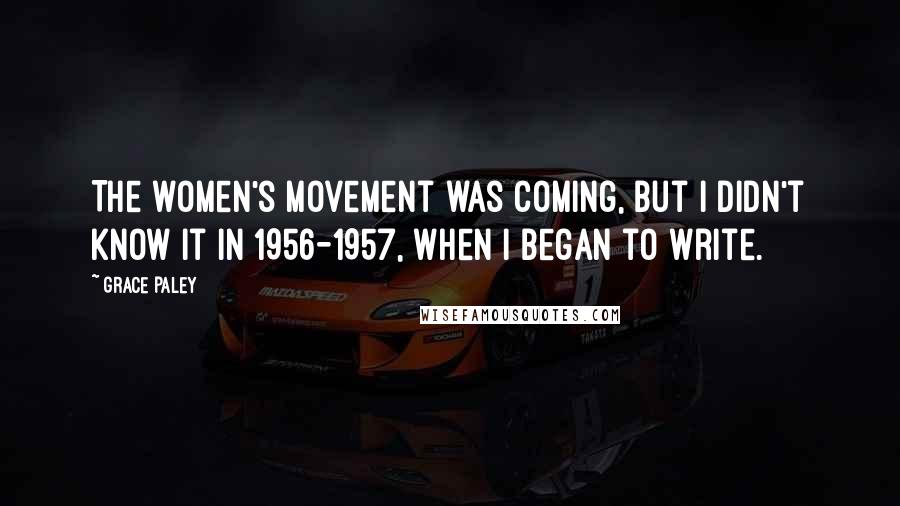 Grace Paley Quotes: The women's movement was coming, but I didn't know it in 1956-1957, when I began to write.