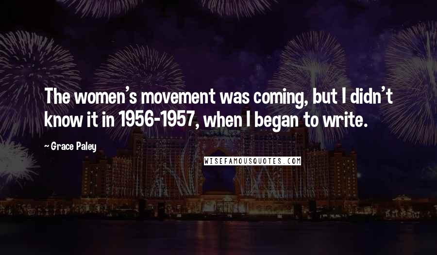 Grace Paley Quotes: The women's movement was coming, but I didn't know it in 1956-1957, when I began to write.