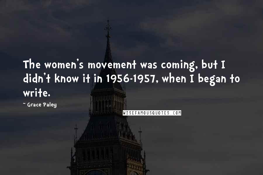 Grace Paley Quotes: The women's movement was coming, but I didn't know it in 1956-1957, when I began to write.