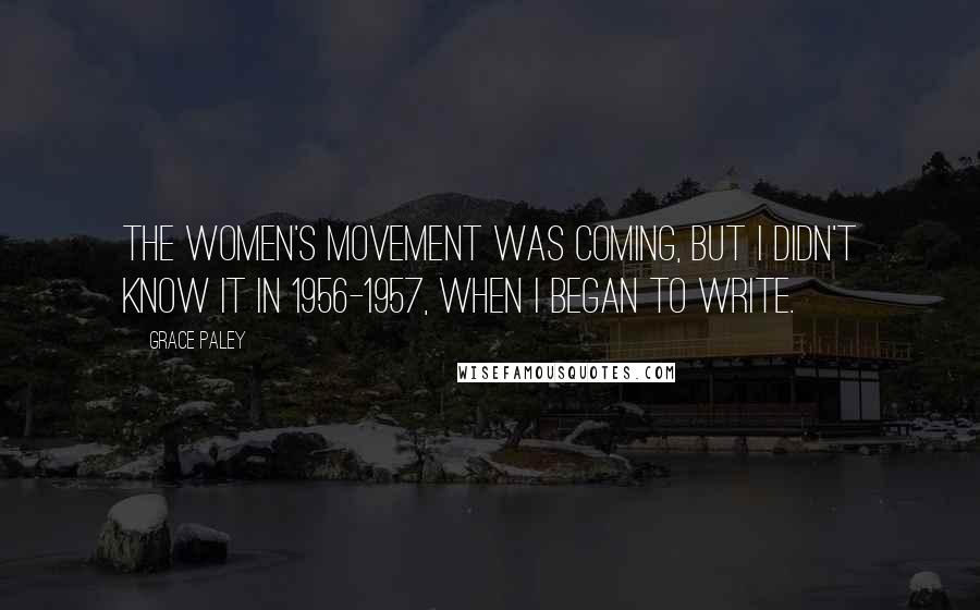 Grace Paley Quotes: The women's movement was coming, but I didn't know it in 1956-1957, when I began to write.