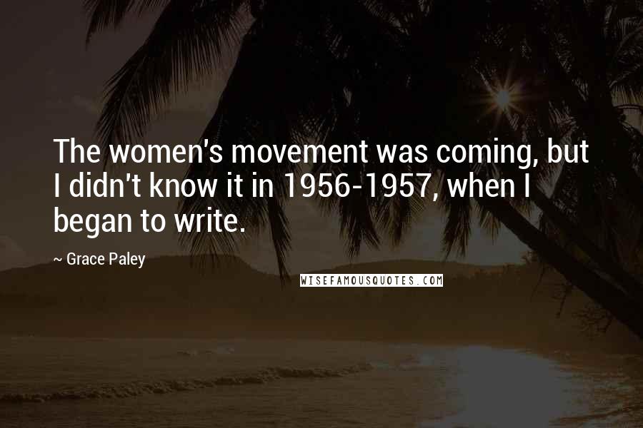 Grace Paley Quotes: The women's movement was coming, but I didn't know it in 1956-1957, when I began to write.