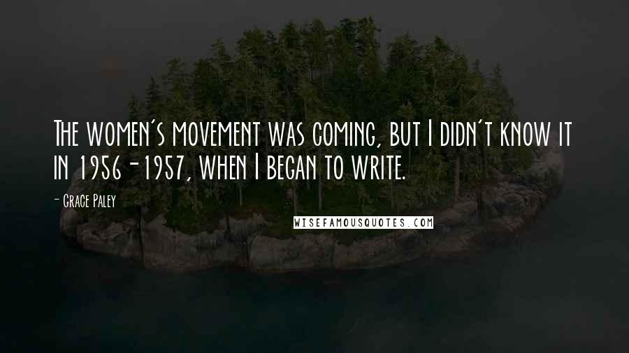 Grace Paley Quotes: The women's movement was coming, but I didn't know it in 1956-1957, when I began to write.