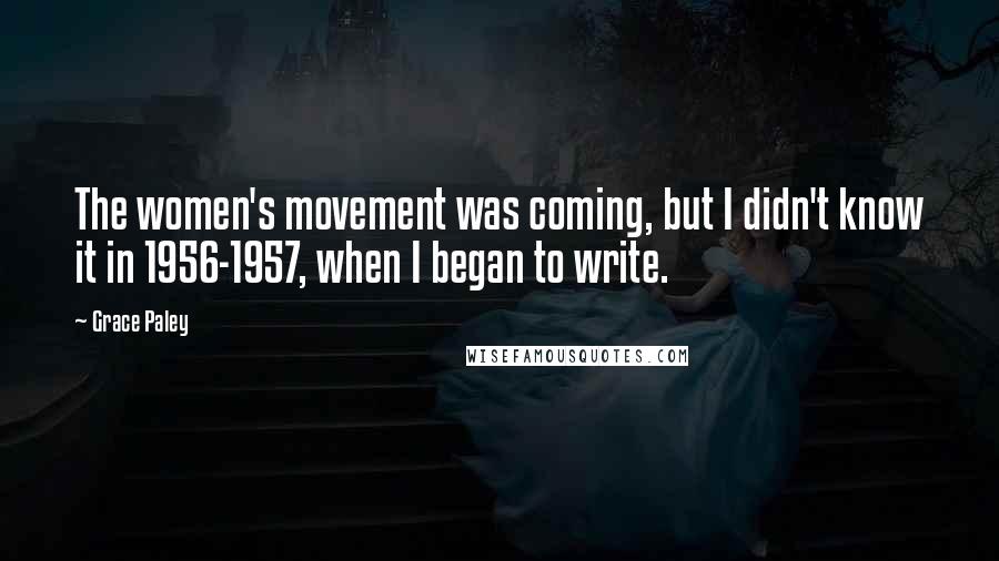 Grace Paley Quotes: The women's movement was coming, but I didn't know it in 1956-1957, when I began to write.