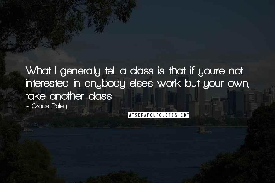 Grace Paley Quotes: What I generally tell a class is that if you're not interested in anybody else's work but your own, take another class.