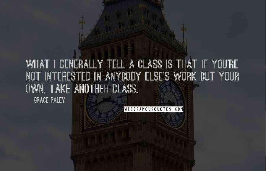 Grace Paley Quotes: What I generally tell a class is that if you're not interested in anybody else's work but your own, take another class.