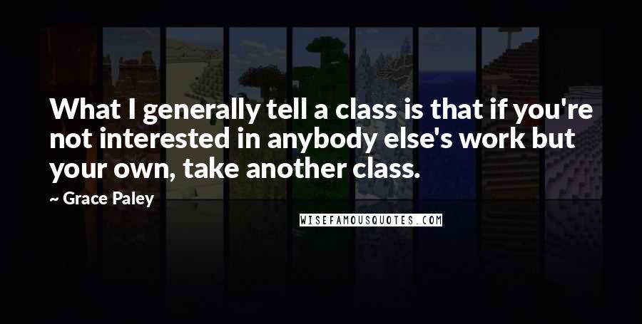 Grace Paley Quotes: What I generally tell a class is that if you're not interested in anybody else's work but your own, take another class.
