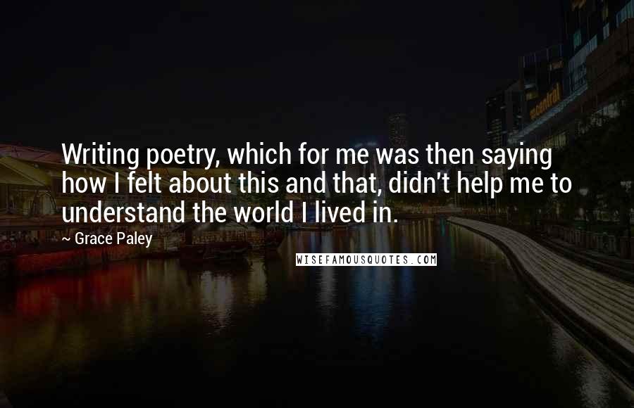 Grace Paley Quotes: Writing poetry, which for me was then saying how I felt about this and that, didn't help me to understand the world I lived in.