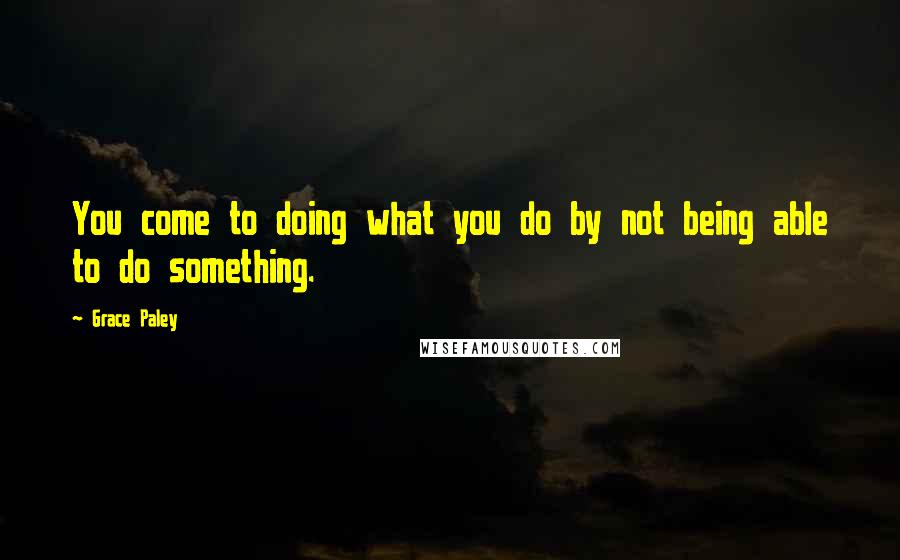 Grace Paley Quotes: You come to doing what you do by not being able to do something.