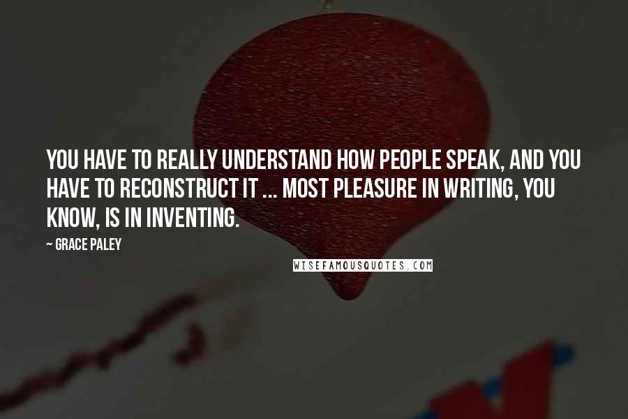 Grace Paley Quotes: You have to really understand how people speak, and you have to reconstruct it ... Most pleasure in writing, you know, is in inventing.
