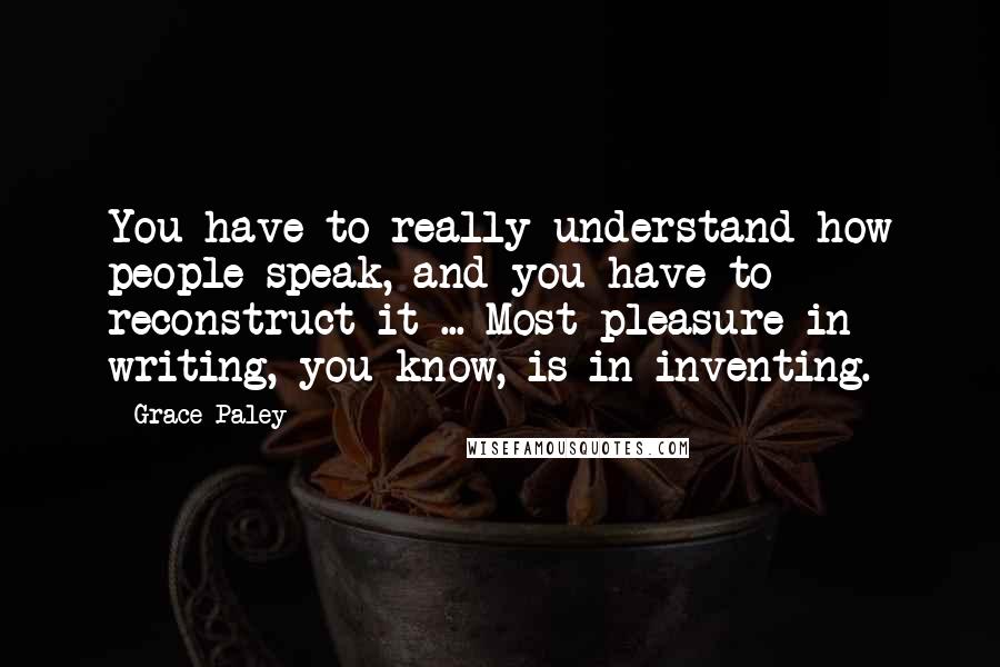 Grace Paley Quotes: You have to really understand how people speak, and you have to reconstruct it ... Most pleasure in writing, you know, is in inventing.