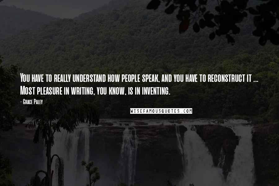 Grace Paley Quotes: You have to really understand how people speak, and you have to reconstruct it ... Most pleasure in writing, you know, is in inventing.