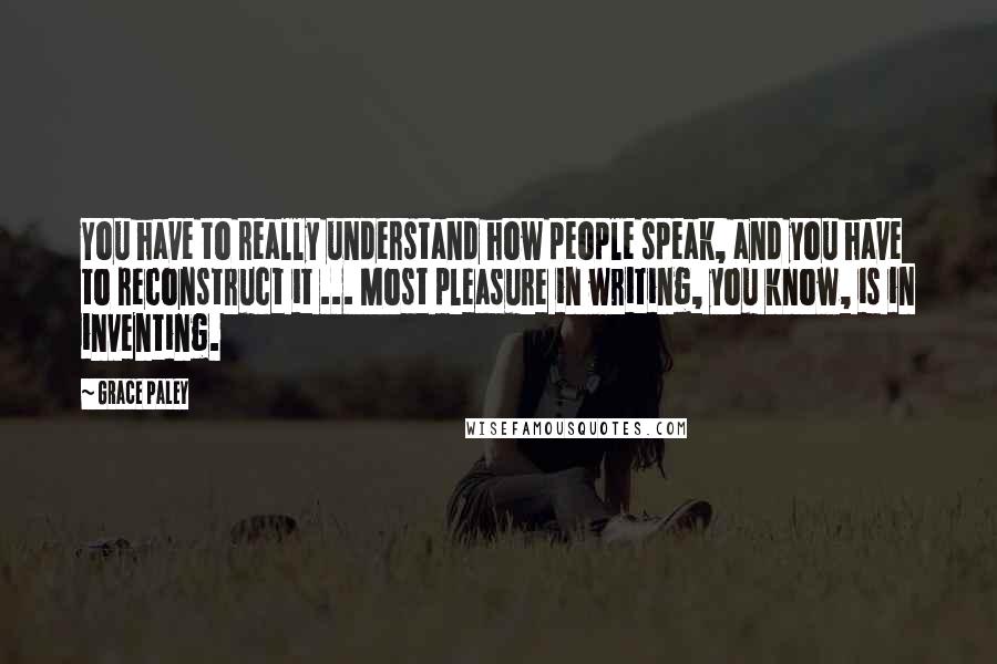 Grace Paley Quotes: You have to really understand how people speak, and you have to reconstruct it ... Most pleasure in writing, you know, is in inventing.