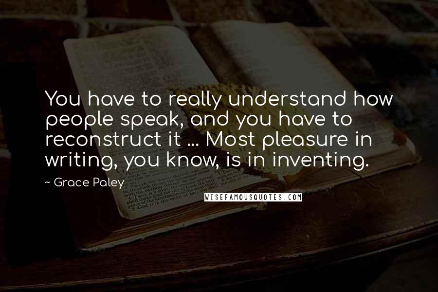 Grace Paley Quotes: You have to really understand how people speak, and you have to reconstruct it ... Most pleasure in writing, you know, is in inventing.