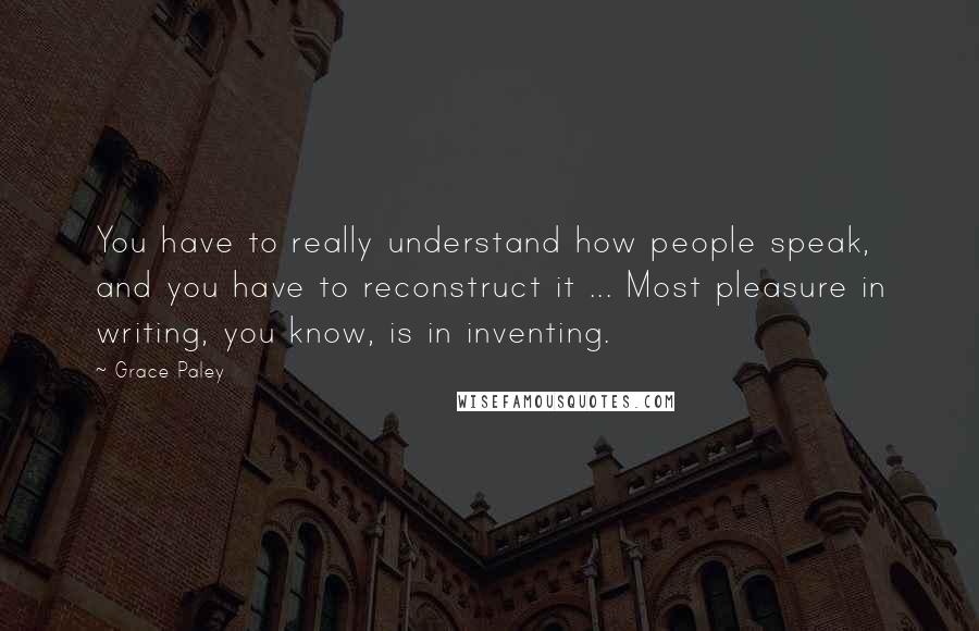 Grace Paley Quotes: You have to really understand how people speak, and you have to reconstruct it ... Most pleasure in writing, you know, is in inventing.