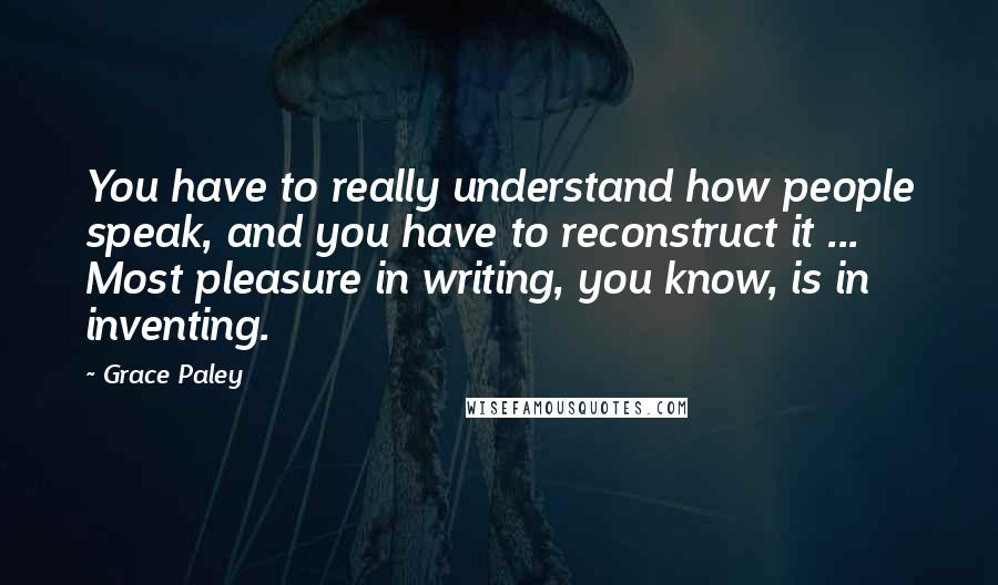 Grace Paley Quotes: You have to really understand how people speak, and you have to reconstruct it ... Most pleasure in writing, you know, is in inventing.