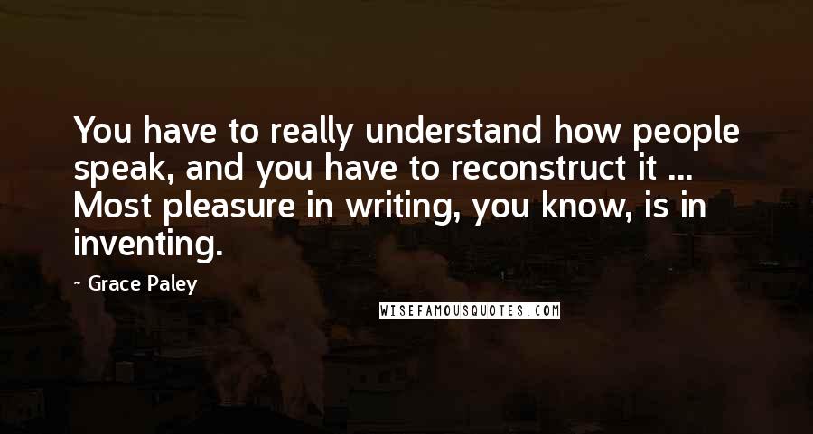 Grace Paley Quotes: You have to really understand how people speak, and you have to reconstruct it ... Most pleasure in writing, you know, is in inventing.