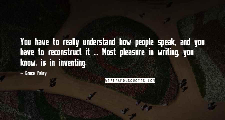 Grace Paley Quotes: You have to really understand how people speak, and you have to reconstruct it ... Most pleasure in writing, you know, is in inventing.