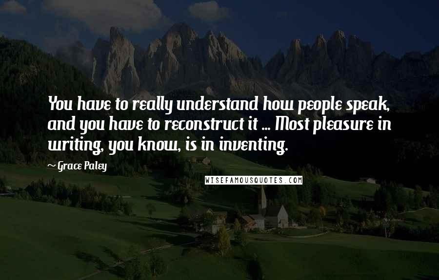 Grace Paley Quotes: You have to really understand how people speak, and you have to reconstruct it ... Most pleasure in writing, you know, is in inventing.