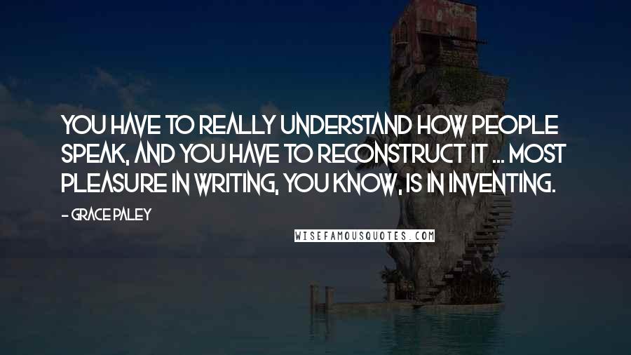 Grace Paley Quotes: You have to really understand how people speak, and you have to reconstruct it ... Most pleasure in writing, you know, is in inventing.
