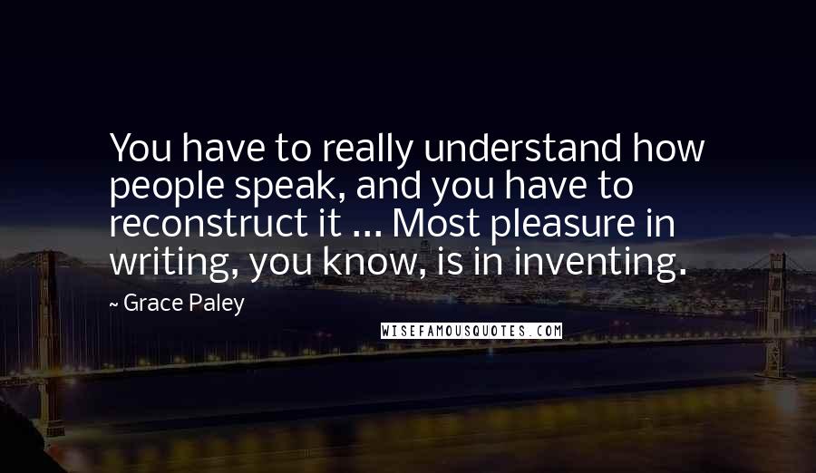 Grace Paley Quotes: You have to really understand how people speak, and you have to reconstruct it ... Most pleasure in writing, you know, is in inventing.