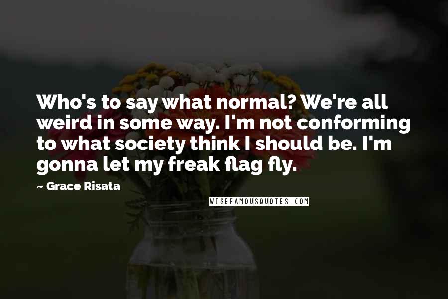 Grace Risata Quotes: Who's to say what normal? We're all weird in some way. I'm not conforming to what society think I should be. I'm gonna let my freak flag fly.