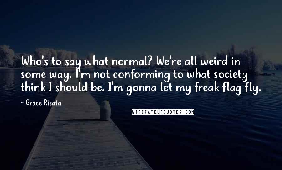 Grace Risata Quotes: Who's to say what normal? We're all weird in some way. I'm not conforming to what society think I should be. I'm gonna let my freak flag fly.
