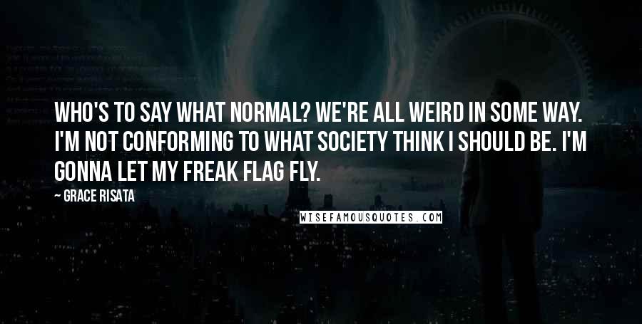 Grace Risata Quotes: Who's to say what normal? We're all weird in some way. I'm not conforming to what society think I should be. I'm gonna let my freak flag fly.