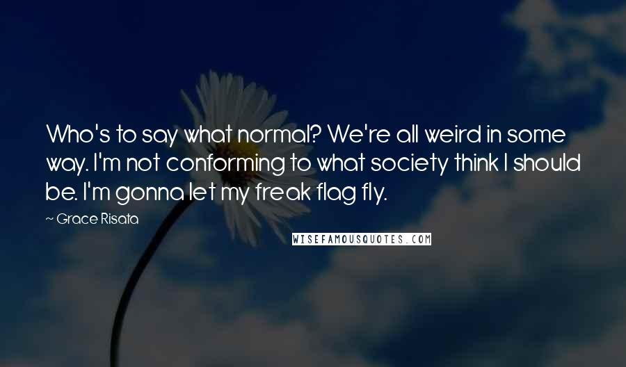Grace Risata Quotes: Who's to say what normal? We're all weird in some way. I'm not conforming to what society think I should be. I'm gonna let my freak flag fly.