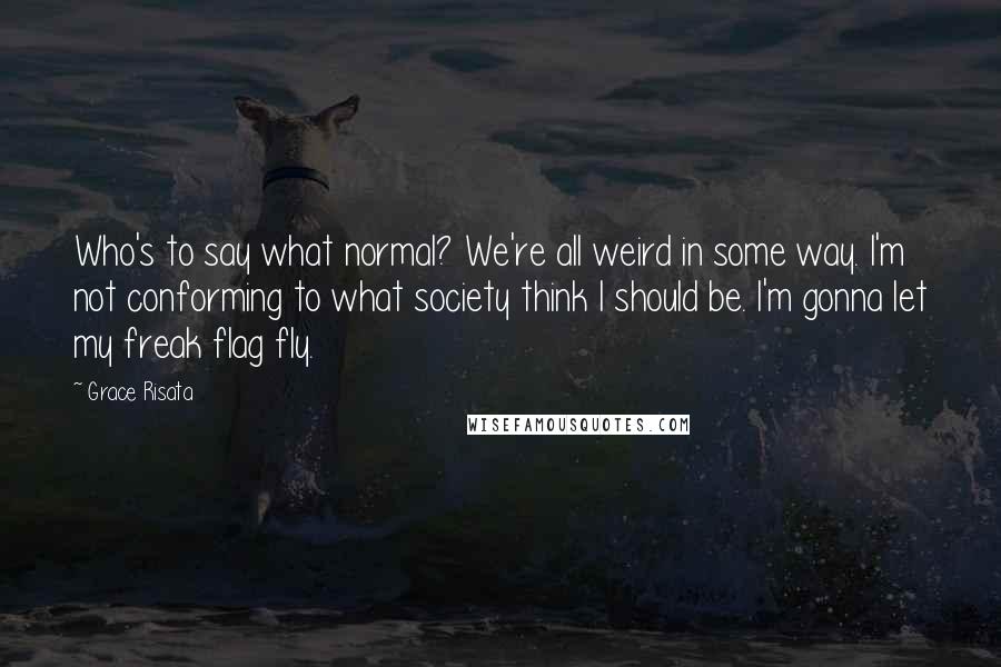 Grace Risata Quotes: Who's to say what normal? We're all weird in some way. I'm not conforming to what society think I should be. I'm gonna let my freak flag fly.