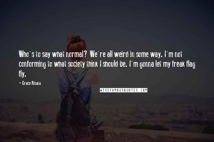 Grace Risata Quotes: Who's to say what normal? We're all weird in some way. I'm not conforming to what society think I should be. I'm gonna let my freak flag fly.