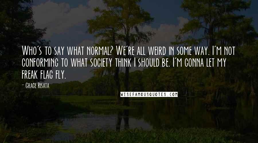 Grace Risata Quotes: Who's to say what normal? We're all weird in some way. I'm not conforming to what society think I should be. I'm gonna let my freak flag fly.