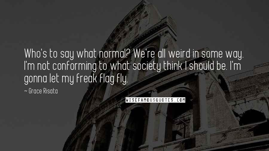 Grace Risata Quotes: Who's to say what normal? We're all weird in some way. I'm not conforming to what society think I should be. I'm gonna let my freak flag fly.