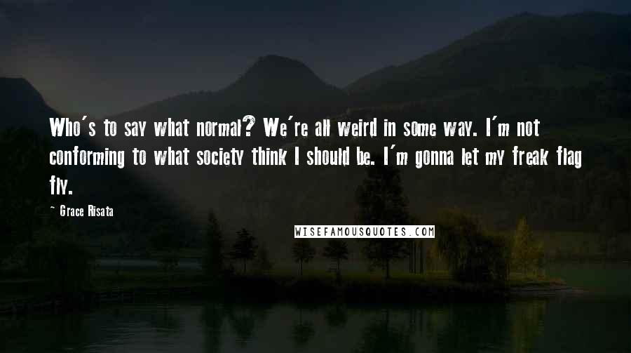 Grace Risata Quotes: Who's to say what normal? We're all weird in some way. I'm not conforming to what society think I should be. I'm gonna let my freak flag fly.