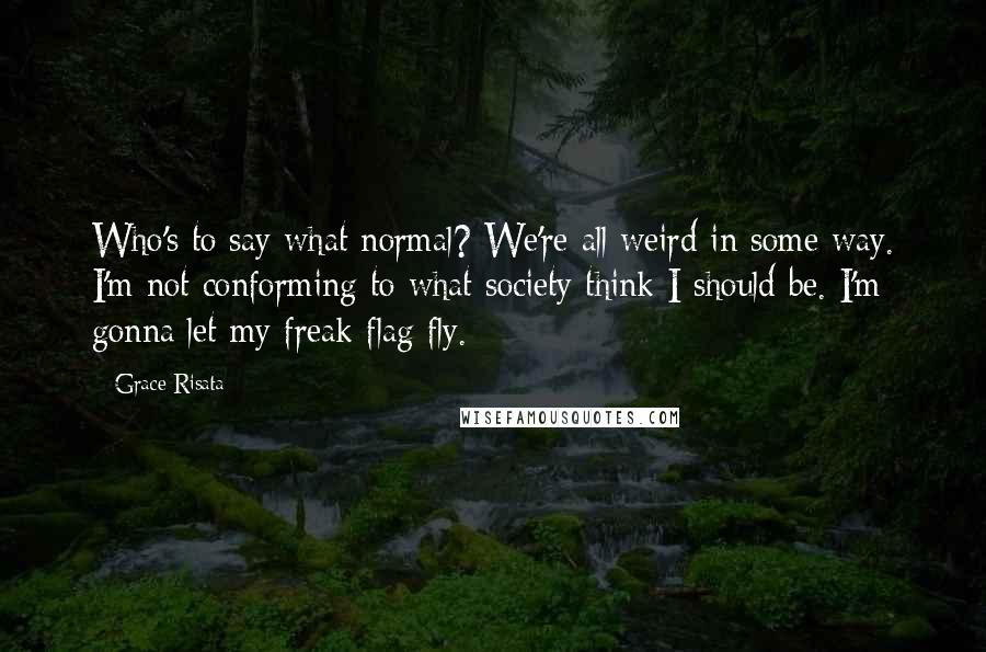 Grace Risata Quotes: Who's to say what normal? We're all weird in some way. I'm not conforming to what society think I should be. I'm gonna let my freak flag fly.