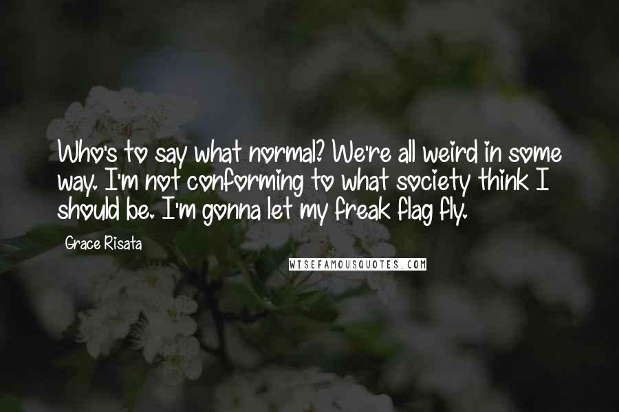 Grace Risata Quotes: Who's to say what normal? We're all weird in some way. I'm not conforming to what society think I should be. I'm gonna let my freak flag fly.