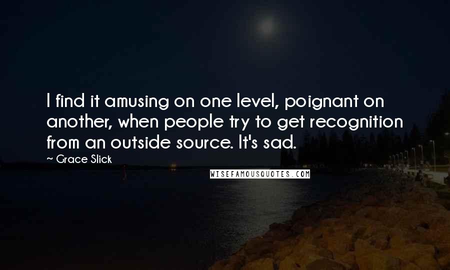 Grace Slick Quotes: I find it amusing on one level, poignant on another, when people try to get recognition from an outside source. It's sad.