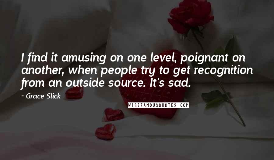 Grace Slick Quotes: I find it amusing on one level, poignant on another, when people try to get recognition from an outside source. It's sad.